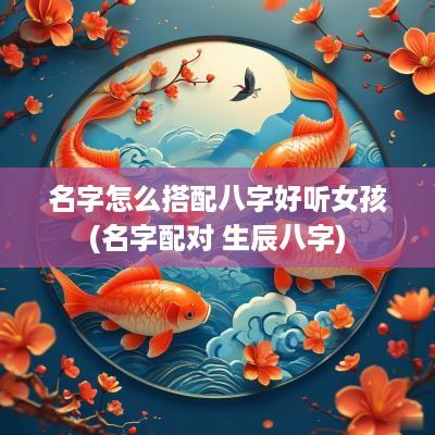 名字怎么搭配八字好听女孩(名字配对 生辰八字)