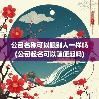 公司名称可以跟别人一样吗(公司起名可以随便起吗)