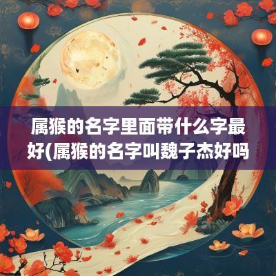 属猴的名字里面带什么字最好(属猴的名字叫魏子杰好吗女生)