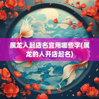 属龙人起店名宜用哪些字(属龙的人开店起名)