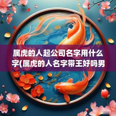 属虎的人起公司名字用什么字(属虎的人名字带王好吗男孩)