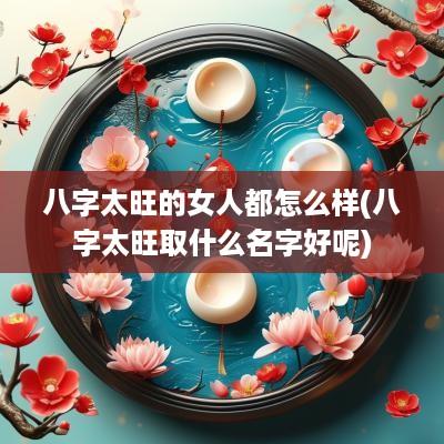 八字太旺的女人都怎么样(八字太旺取什么名字好呢)