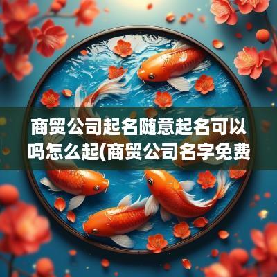 商贸公司起名随意起名可以吗怎么起(商贸公司名字免费起名大全)