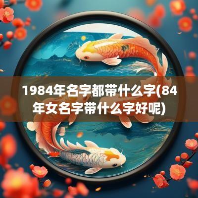 1984年名字都带什么字(84年女名字带什么字好呢)