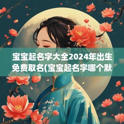 宝宝起名字大全2025年出生免费取名(宝宝起名字哪个默字好一点儿)