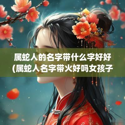 属蛇人的名字带什么字好好(属蛇人名字带火好吗女孩子怎么取名)
