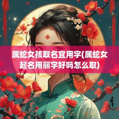 属蛇女孩取名宜用字(属蛇女起名用丽字好吗怎么取)