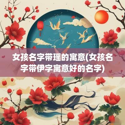 女孩名字带瑶的寓意(女孩名字带伊字寓意好的名字)
