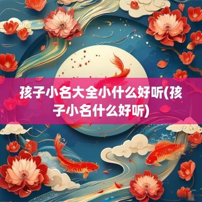 孩子小名大全小什么好听(孩子小名什么好听)