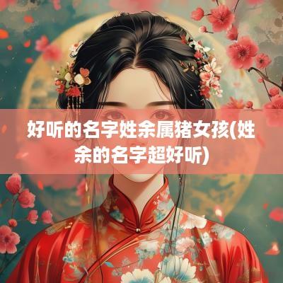 好听的名字姓余属猪女孩(姓余的名字超好听)