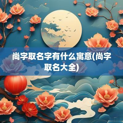 尚字取名字有什么寓意(尚字取名大全)