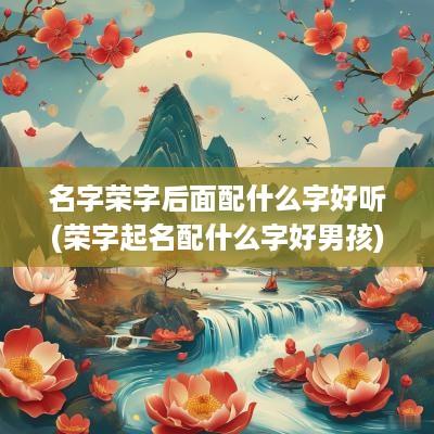 名字荣字后面配什么字好听(荣字起名配什么字好男孩)