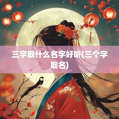 三字取什么名字好听(三个字取名)