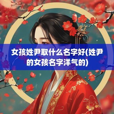 女孩姓尹取什么名字好(姓尹的女孩名字洋气的)