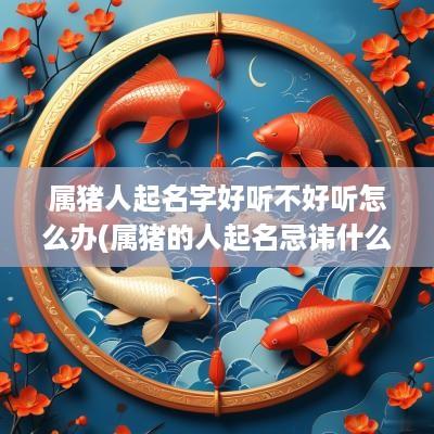 属猪人起名字好听不好听怎么办(属猪的人起名忌讳什么)
