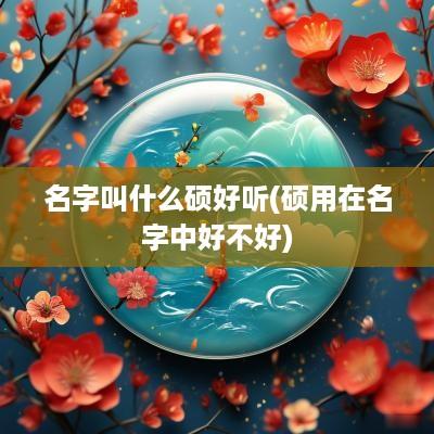 名字叫什么硕好听(硕用在名字中好不好)