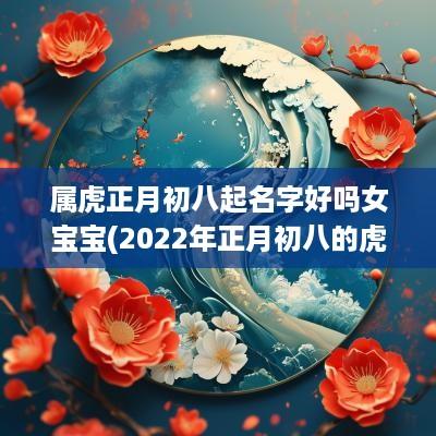 属虎正月初八起名字好吗女宝宝(2025年正月初八的虎宝宝)