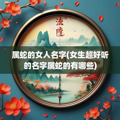 属蛇的女人名字(女生超好听的名字属蛇的有哪些)