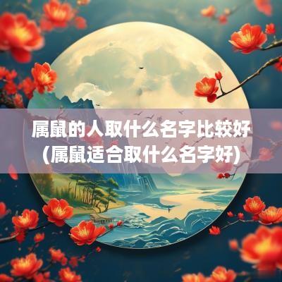 属鼠的人取什么名字比较好(属鼠适合取什么名字好)