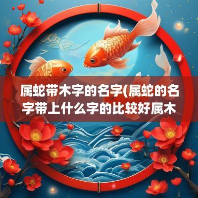 属蛇带木字的名字(属蛇的名字带上什么字的比较好属木)
