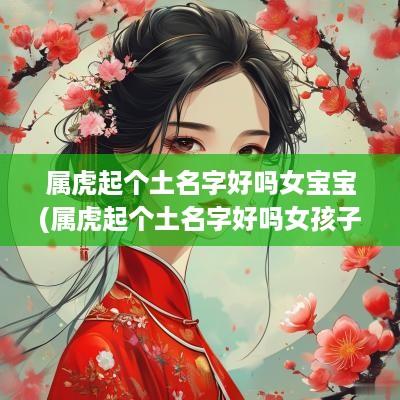 属虎起个土名字好吗女宝宝(属虎起个土名字好吗女孩子)