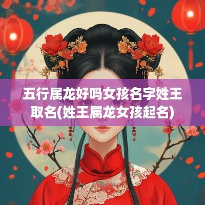 五行属龙好吗女孩名字姓王取名(姓王属龙女孩起名)