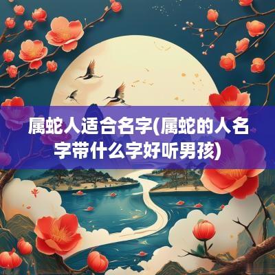 属蛇人适合名字(属蛇的人名字带什么字好听男孩)