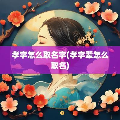 孝字怎么取名字(孝字辈怎么取名)