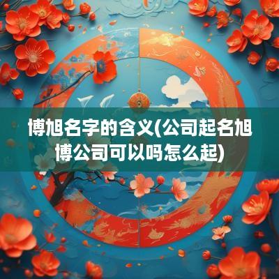 博旭名字的含义(公司起名旭博公司可以吗怎么起)