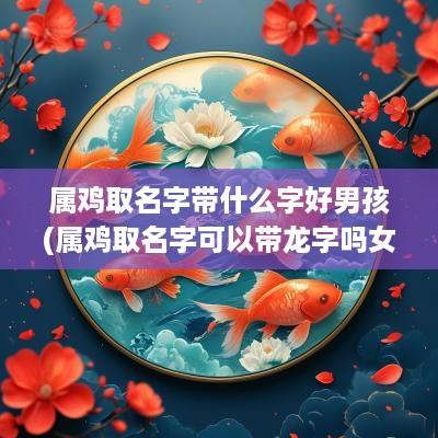 属鸡取名字带什么字好男孩(属鸡取名字可以带龙字吗女)