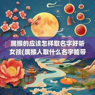 属猴的应该怎样取名字好听女孩(属猴人取什么名字能带来好运)