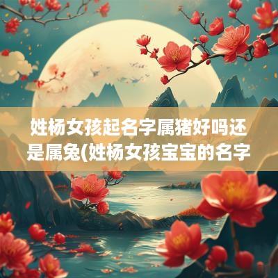 姓杨女孩起名字属猪好吗还是属兔(姓杨女孩宝宝的名字大全)