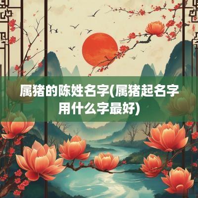 属猪的陈姓名字(属猪起名字用什么字最好)