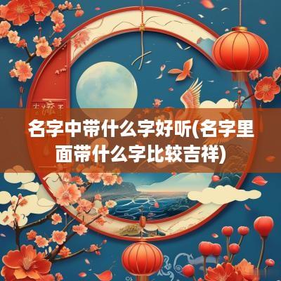 名字中带什么字好听(名字里面带什么字比较吉祥)