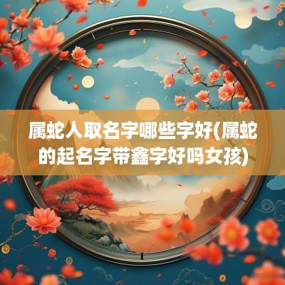 属蛇人取名字哪些字好(属蛇的起名字带鑫字好吗女孩)