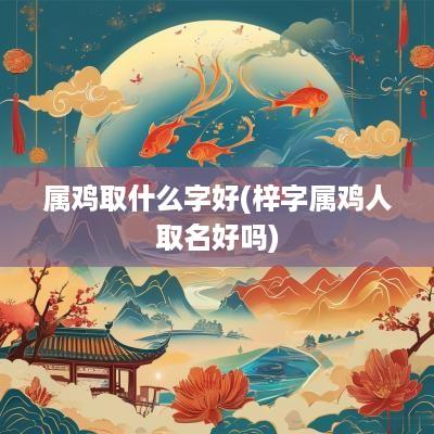 属鸡取什么字好(梓字属鸡人取名好吗)