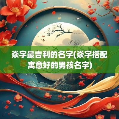 焱字最吉利的名字(焱字搭配寓意好的男孩名字)
