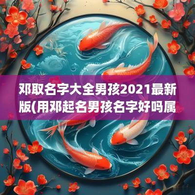 邓取名字大全男孩2025最新版(用邓起名男孩名字好吗属虎的)