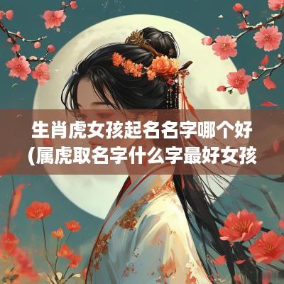 生肖虎女孩起名名字哪个好(属虎取名字什么字最好女孩)
