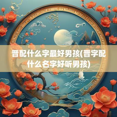 晋配什么字最好男孩(晋字配什么名字好听男孩)