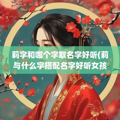 莉字和哪个字取名字好听(莉与什么字搭配名字好听女孩)
