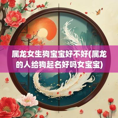 属龙女生狗宝宝好不好(属龙的人给狗起名好吗女宝宝)