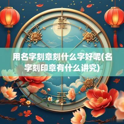 用名字刻章刻什么字好呢(名字刻印章有什么讲究)