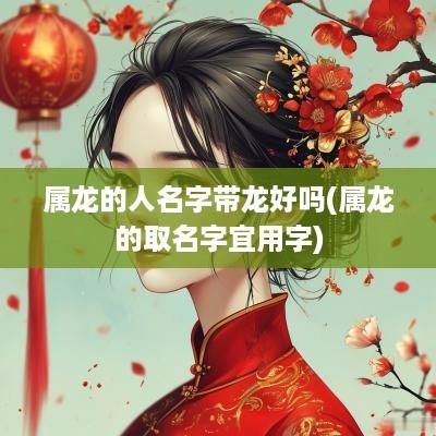 属龙的人名字带龙好吗(属龙的取名字宜用字)