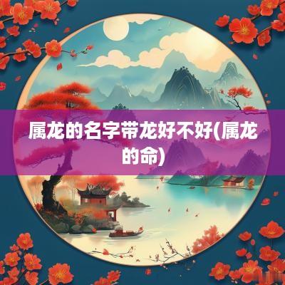 属龙的名字带龙好不好(属龙的命) 属龙的名字带龙好不好(属龙的命)