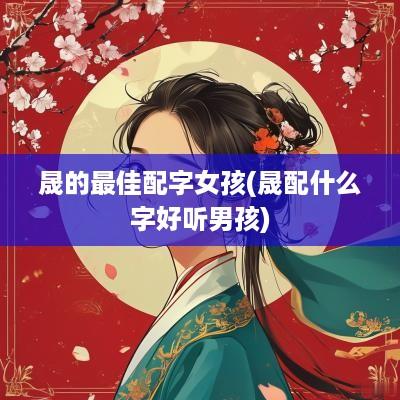 晟的最佳配字女孩(晟配什么字好听男孩)