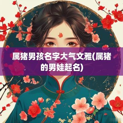 属猪男孩名字大气文雅(属猪的男娃起名)