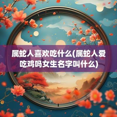 属蛇人喜欢吃什么(属蛇人爱吃鸡吗女生名字叫什么)
