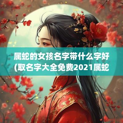 属蛇的女孩名字带什么字好(取名字大全免费2025属蛇的女孩子)