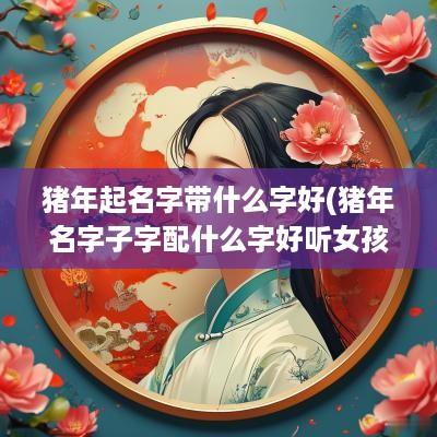 猪年起名字带什么字好(猪年名字子字配什么字好听女孩)